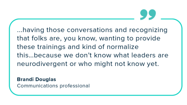 Brandi Douglas quote, “...having those conversations and recognizing that folks are, you know, wanting to provide these trainings and kind of normalize this…because we don't know what leaders are neurodivergent or who might not know yet."